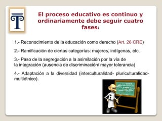 El proceso educativo es continuo y
ordinariamente debe seguir cuatro
fases:
1.- Reconocimiento de la educación como derecho (Art. 26 CRE)
2.- Ramificación de ciertas categorías: mujeres, indígenas, etc.
3.- Paso de la segregación a la asimilación por la vía de
la integración (ausencia de discriminación/ mayor tolerancia)
4.- Adaptación a la diversidad (interculturalidad- pluriculturalidad-
multiétnico).
 