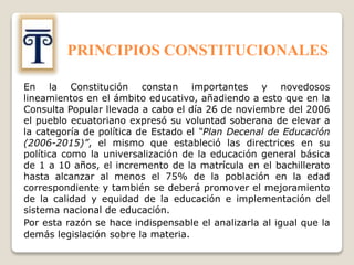 PRINCIPIOS CONSTITUCIONALES
En la Constitución constan importantes y novedosos
lineamientos en el ámbito educativo, añadiendo a esto que en la
Consulta Popular llevada a cabo el día 26 de noviembre del 2006
el pueblo ecuatoriano expresó su voluntad soberana de elevar a
la categoría de política de Estado el “Plan Decenal de Educación
(2006-2015)”, el mismo que estableció las directrices en su
política como la universalización de la educación general básica
de 1 a 10 años, el incremento de la matrícula en el bachillerato
hasta alcanzar al menos el 75% de la población en la edad
correspondiente y también se deberá promover el mejoramiento
de la calidad y equidad de la educación e implementación del
sistema nacional de educación.
Por esta razón se hace indispensable el analizarla al igual que la
demás legislación sobre la materia.
 