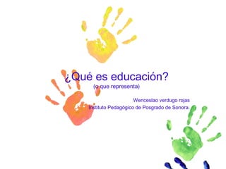 ¿Qué es educación?
(o que representa)
Wenceslao verdugo rojas
Instituto Pedagógico de Posgrado de Sonora.
 