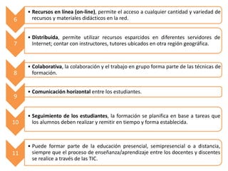6
• Recursos en línea (on-line), permite el acceso a cualquier cantidad y variedad de
recursos y materiales didácticos en la red.
7
• Distribuida, permite utilizar recursos esparcidos en diferentes servidores de
Internet; contar con instructores, tutores ubicados en otra región geográfica.
8
• Colaborativa, la colaboración y el trabajo en grupo forma parte de las técnicas de
formación.
9
• Comunicación horizontal entre los estudiantes.
10
• Seguimiento de los estudiantes, la formación se planifica en base a tareas que
los alumnos deben realizar y remitir en tiempo y forma establecida.
11
• Puede formar parte de la educación presencial, semipresencial o a distancia,
siempre que el proceso de enseñanza/aprendizaje entre los docentes y discentes
se realice a través de las TIC.
 