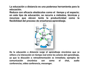 La educación a distancia es una poderosa herramienta para la
educación.
Reduce con eficacia obstáculos como el tiempo y el espacio;
en este tipo de educación, se recurre a métodos, técnicas y
recursos que elevan tanto la productividad como la
flexibilidad del proceso de enseñanza-aprendizaje.
De la educación a distancia surge el aprendizaje sincrónico que se
refiere a la interacción en tiempo real entre los actores del aprendizaje,
ya que la discusión o retroalimentación es inmediata; ejemplos de
comunicación sincrónico son como el chat, audio
conferencias, vídeo conferencia, messenger.
 