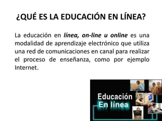 ¿QUÉ ES LA EDUCACIÓN EN LÍNEA?
La educación en línea, on-line u online es una
modalidad de aprendizaje electrónico que utiliza
una red de comunicaciones en canal para realizar
el proceso de enseñanza, como por ejemplo
Internet.
 