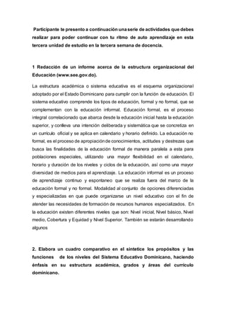 Participante te presento a continuación unaserie de actividades que debes
realizar para poder continuar con tu ritmo de auto aprendizaje en esta
tercera unidad de estudio en la tercera semana de docencia.
1 Redacción de un informe acerca de la estructura organizacional del
Educación (www.see.gov.do).
La estructura académica o sistema educativa es el esquema organizacional
adoptado por el Estado Dominicano para cumplir con la función de educación. El
sistema educativo comprende los tipos de educación, formal y no formal, que se
complementan con la educación informal. Educación formal, es el proceso
integral correlacionado que abarca desde la educación inicial hasta la educación
superior, y conlleva una intención deliberada y sistemática que se concretiza en
un currículo oficial y se aplica en calendario y horario definido. La educación no
formal, es el proceso de apropiaciónde conocimientos, actitudes y destrezas que
busca las finalidades de la educación formal de manera paralela a esta para
poblaciones especiales, utilizando una mayor flexibilidad en el calendario,
horario y duración de los niveles y ciclos de la educación, así como una mayor
diversidad de medios para el aprendizaje. La educación informal es un proceso
de aprendizaje continuo y espontaneo que se realiza fuera del marco de la
educación formal y no formal. Modalidad al conjunto de opciones diferenciadas
y especializadas en que puede organizarse un nivel educativo con el fin de
atender las necesidades de formación de recursos humanos especializados. En
la educación existen diferentes niveles que son: Nivel inicial, Nivel básico, Nivel
medio, Cobertura y Equidad y Nivel Superior. También se estarán desarrollando
algunos
2. Elabora un cuadro comparativo en el sintetice los propósitos y las
funciones de los niveles del Sistema Educativo Dominicano, haciendo
énfasis en su estructura académica, grados y áreas del currículo
dominicano.
 