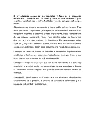 3- Investigación acerca de los principios y fines de la educación
dominicana. Comentar tres de ellos y subir al foro académico para
socializar conclusiones con el’ la facilitador y demás colegas en el campus
virtual.
Educación es un derecho permanente e irrenunciable del ser humano. Para
hacer efectivo su cumplimiento, ¿cada persona tiene derecho a una educación
integral que le permita el desarrollo o de su propia individualidad y la realización
de una actividad socialmente. Tener Fines significa actuar en determinada
dirección hacia una meta prefijada. Un determinado Fin sugiere orden, metas,
objetivos y propósitos, por tanto, cuando tenemos fines queremos resultados
esperados. Los Fines se basan en un esquema cuyo resultado son deseados.
Concepto de Fines: Es cuando se comienza a implementar el procedimiento
establecido en los fines y se desarrollan hasta alcanzar los logros finales lo cual
es un objetivo que se supone se tenía preestablecido.
Concepto de Propósitos: Es aquel que está sujeto íntimamente a la persona y
constituyen una actitud mental muy personal que agrupa un conjunto o deseos.
El propósito es también subjetivo. Los propósitos son los objetivos convertidos
en metas.
La educación estará basada en el respeto a la vida, el respeto a los derechos
fundamentales de la persona, al principio de convivencia democrática y a la
búsqueda de la verdad y la solidaridad
 