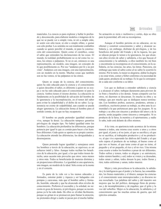 60
Artículos
materiales. La ciencia es para explorar y hallar lo profun-
do y desconocido, para elaborar modelos e imágenes de lo
que no se puede ver a simple vista, ni oír a simple oído,
ni sentir con sólo tocar, ni oler a simple olfato, o gustar
con sólo probar. Los sentidos no son totalmente confiables
cuando se quiere percibir el mundo, ni para la construc-
ción del conocimiento. Quién como el científico, como
el sabio que entienden las declaraciones de las cosas. El
mundo, la realidad, probablemente no es tal como los ve-
mos, los oímos o palpamos. Si no es así, entonces es una
representación, un modelo, una imagen, un concepto de
lo que posiblemente es. Por eso “andamos por fe y no por
vista”. Andamos con una imagen, con una representación,
con un modelo en la mente. Muchas cosas que también
son no las vemos, ni las palpamos ni las oímos.
Quien se ocupa de la ciencia, del conocimiento,
quien ha sido educado para la ciencia y el conocimiento
o quien descubre el saber, es diferente a quien no se ocu-
pa o no ha sido educado para el conocimiento ni para la
ciencia. Ambos tienen el mismo destino. La educación se
fundamenta en la posibilidad de salvación del hombre de
la ignorancia y la incompletación, en el temor del saber
para evitar la culpabilidad y el delito de no saber. La ig-
norancia no exime de culpabilidad, aun cuando se pueda
alegar ignorancia. La educación forma al hombre para el
sentido común, de lo que no hay escapatoria.
El hombre no puede pretender igualdad mientras
viva, aunque la desee. La educación tampoco garantiza
privilegios de ningún tipo. No habrá igualdad entre los
hombres. La educación profundiza las diferencias, porque
potencia por igual lo que es común para hacer a los hom-
bres diferentes. Cada quien se aparta en su propio camino.
La educación atiende las diferencias, las desigualdades y
desemejanzas.
Quien pretenda lograr igualdad y semejanza entre
los hombres a través de la educación, se equivoca, es un
esfuerzo inútil y falso. Aunque todos reciban los benefi-
cios de la educación, por igual, a los que todos tienen de-
recho, unos sacarán más provecho que otros: unos menos
y otros más. Todos se beneficiarán de maneras distintas y
en proporciones diferentes. La igualdad es una apariencia,
una imagen, un modelo de lo ideal. Sólo existe en la mente
y en el corazón.
Es parte de la vida ver a los menos educados y
formados, ostentar poder y riqueza y ser halagados con
pompas y caravanas, más que el hombre sabio y forma-
do, humilde, educado y que ha alcanzado altos niveles de
conocimiento. Prefieren el escondite y la soledad, no ne-
cesita ni goza de honores, ni privilegios, porque su recom-
pensa ya le ha sido dada. De ellos se olvidan fácilmente,
porque no gritan ni se promueven para llamar la atención,
no pretenden dirigir a nadie ni pecan por el mucho hablar.
Su actuación es recta e inofensiva y cortés, deja su obra
para la posteridad, allí está su recompensa.
Aunque el hombre persista en no educarse, en no
obtener y construir conocimiento y saber y alcanzar sa-
biduría y, sin embargo, disfrutar de privilegios, y de los
beneficios del poder del Estado y de la riqueza, los que
se educan porque le temen a la ignorancia, los que alcan-
zan altos niveles de saber y sabiduría, a los que buscan el
conocimiento y la sabiduría; a ellos también les irá bien
y encontrarán su recompensa en el conocimiento, en la sa-
biduría, en las ciencias, las artes, las letras. Pareciera, sin
embargo que tanto al sabio como al no sabio le ocurrirá lo
mismo. Por lo tanto, lo mejor es alegrarse, alabar la alegría
y no estar triste, comer y beber conforme a la necesidad de
cada quien, producto de su trabajo. Es lo que le correspon-
de a cada uno conforme a su labor.
Los que se dedican a entender sabiduría y ciencia
y a alcanzar el saber, trabajan duramente para proveer de
su fruto y beneficio a los demás. Aman compartir con los
otros, no duermen ni descansan. Es mucha su obra y su
trabajo, que por mucho que se dediquen nunca termina-
rán. Los hombres probos, austeros, prudentes, artistas y
científicos, escritores ponen su trabajo, su obra ante la co-
munidad a la que pertenecen para que los juzguen. Si su
trabajo y su obra son sinceros y producto del amor y de la
pasión, serán juzgados como sinceros y entregados. Si es
producto de la farsa, la mentira y el oportunismo, y nadie
lo sabe, todo está delante de ellos mismos.
A la vista, en apariencia todo acontece de la misma
manera a todos, una misma cosa ocurre a unos y a otros
por igual, al justo y al no justo, al que se sacrifica y al que
no se sacrifica, al trabajador productivo y al no producti-
vo, al que vive esperando las dádivas del Estado y al que
solo espera el producto de su trabajo, al bueno como al
que nos es bueno, al que teme como al que no teme, al
pequeño y al no pequeño, al rico y al no rico. Una misma
cosa ocurre a todos los hombres a pesar de ser diferentes.
Todos sufren y temen, todos se alegran y se entristecen,
todos sienten hambre y sed, todos se visten y se desnudan,
todos aman y odian, todos desean la paz, todos lloran y
ríen, todos enferman y sanan, todos mueren.
Mejor y más provechosa es la educación, la sabidu-
ría y la inteligencia que el poder y la fuerza, las comodida-
des, los bienes materiales y el dinero; aunque las ciencias
y el conocimiento sean menospreciados y su discurso no
sea escuchado. Las palabras del sabio y del maestro son
mejores que las del político, demagogo lleno de prome-
sas y de incumplimientos y de engaños; que el grito y la
voz del soberbio. Mejor es la educación, la sabiduría y el
conocimiento que las muchas armas de guerra, que mil
ejércitos armados.
 