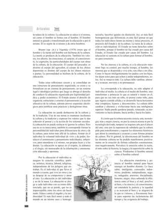 600
Artículos
levadura de la cultura. La educación se educa a sí misma,
así como el hombre se forma con el hombre. El hombre
natural es guiado y transformado por la educación y por él
mismo. Él es sujeto de sí mismo y de otros hombres.
Bruner (op. cit.) y Vigotsky (1978) creen que el
hombre y la mente del hombre son hechuras de la cultura.
La mente es producto de la educación. También los valo-
res, los afectos, las emociones, el carácter, el conocimien-
to, la cognición, las particularidades del cuerpo son obras
de la cultura, de la educación. El cuerpo del pescador, es
distinto al cuerpo del agricultor, el cuerpo de los chinos
deportistas es distinto del cuerpo de los chinos músicos
o poetas. La personalidad es hechura de la cultura, de la
educación.
Todas estas reflexiones crecen y se consolidan en
una estructura de pensamiento organizado, se crean y se
formalizan en un sistema de pensamiento, en un sistema
legal e ideológico político que luego se abroga el derecho
de conducir la educación organizada por legitimidad jurí-
dica y poder económico. El Estado asume el derecho de
organizar, estructurar y orientar el pensamiento y la acción
educativa de la cultura, además provee esquemas ideoló-
gicos para justificar unas prácticas y deslegitimar otras.
La educación no puede deshacerse de la cultura y
de la tradición. Una de sus tareas es mantener incólumes
la cultura y la tradición y expresar los valores que le dan
cohesión al pensar y a la acción de los sistemas sociales.
La educación no puede soslayar ni ignorar la cultura. Pero
esa no es su única tarea, también le corresponde formar la
personalidad del individuo para diferenciarse de otros y de
la cultura, para mirar más allá de la cultura, formar en el
individuo la voluntad individual de vivir y de poder, for-
talecer el sentimiento y pensamiento individuales, subjeti-
vos, para entenderse a sí mismo, sus propias leyes y a los
demás. La educación se apoya en el respeto, la alabanza
y el elogio, sin menoscabo de la exhortación y amonesta-
ción adecuada y oportuna.
Por la educación el individuo se
asegura la creación científica, poéti-
ca, artística, técnica, laboral, religiosa,
independiente de los peligros que en-
trañan. Es el individuo el que lleva el
mundo a cuesta, que vive en otros y no
se despoja de su compromiso y amor
al otro. La educación es del individuo
y no de la masa. La educación se diri-
ge a cada individuo con su rostro dife-
renciado, que no se pierde, que no es
imperceptible entre los otros sin hacer
ruido. Educa contra el engaño y la me-
diocridad. Es más fácil meter a todo el
mundo en un mismo saco y homoge-
neizarlo, hacerlos iguales sin distinción. Así, es más fácil
homogeneizar que diferenciar, es más fácil pensar en que
todos los individuos tienen un mismo y único proyecto, el
proyecto del Estado y de la cultura. La tarea de la educa-
ción es individualizar. El Estado no tiene derechos sobre
el hombre, porque el hombre no fue creado por causa del
Estado, el Estado fue creado por causa del hombre. La
educación se sustenta en la cultura para formar al hombre,
no para someterlo.
No les interesa a la cultura, ni a la educación man-
tener bajo su control, por mucho tiempo, al hombre, les
interesa que se desprenda y viva solo, con ellas o sin ellas.
Como lo hacen inteligentemente los padres con los hijos,
los dejan solos para que echen a andar independientes, so-
los. Así se renueva todo. La cultura debe cambiar, alterar-
se y avanzar, moverse y no permanecer.
Le corresponde a la educación, no sólo adaptar el
individuo al medio, la cultura es el medio del hombre, sino
transformar y potenciar lo que es natural e innato en él,
para que no sea más un niño, ni piense como niño, para
que ingiera comida sólida y se desarrolle hacia horizontes
más complejos, lejanos y desconocidos. La cultura debe
cambiar y alterarse y evolucionar hacia una inteligencia
superior. Nadie puede quedarse parado, estancado, su mo-
vimiento es hacia delante, hacia arriba y hacia los lados.
Es cierto que la cultura necesita ciencia, arte, tecnolo-
gía; más y mejor ciencia, no por la ciencia misma ni por la
tecnología derivada, tampoco se requiere arte por el placer
del arte; sino por la esperanza de sabiduría que la cultura
pide para transformarse y superar los elementos históricos
que ahora la constituyen y avanzar y crear formas propias
de cultura. Por lo general, la idiosincrasia del hombre en
las distintas culturas no ha podido manifestarse positiva-
mente en la creación de formas culturales constructoras,
sino negativamente. Prevalece la emoción sobre la razón,
el mito sobre la historia, la magia y la superstición sobre la
ciencia. Predomina el hombre natural
sobre el hombre cultural.
La educación transforma y po-
tencia al hombre natural para hacer
emerger un hombre distinto. Lo hace
sabio, inteligente, conocedor, indus-
trioso, prudente, independiente, segu-
ro, indagador, amoroso, disciplinado,
honesto, alegre, ético sabiendo la dife-
rencia entre el bien y el mal, proclive
al bien, a la ciencia y al conocimiento,
así entenderá la justicia y la equidad
y se acercará al bien y se alegrará de
lo que es virtuoso, y físicamente fuer-
te para soportar las inclemencias del
tiempo y las exigencia del trabajo.
AníbalLeón:Quéeslaeducación.
 