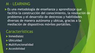 M – LEARNING
 Es una metodología de enseñanza y aprendizaje que
facilita la construcción del conocimiento, la resolución de
problemas y el desarrollo de destrezas y habilidades
diversas de manera autónoma y ubicua, gracias a la
mediación de dispositivos móviles portátiles.
Características
 Inmediatez
 Ubicuidad
 Multifuncionalidad
 Accesibilidad
 