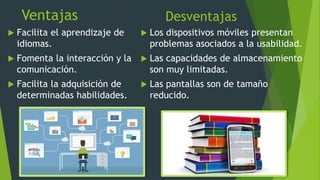 Ventajas
 Facilita el aprendizaje de
idiomas.
 Fomenta la interacción y la
comunicación.
 Facilita la adquisición de
determinadas habilidades.
Desventajas
 Los dispositivos móviles presentan
problemas asociados a la usabilidad.
 Las capacidades de almacenamiento
son muy limitadas.
 Las pantallas son de tamaño
reducido.
 