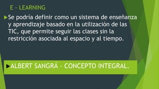 E - LEARNING
Se podría definir como un sistema de enseñanza
y aprendizaje basado en la utilización de las
TIC, que permite seguir las clases sin la
restricción asociada al espacio y al tiempo.
ALBERT SANGRÁ – CONCEPTO INTEGRAL.
 