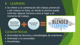 B – LEARNING
 Se refiere a la combinación del trabajo presencial
y del trabajo en línea, en donde el alumno puede
controlar algunos factores como el lugar y el
momento de trabajo.
Características
 Diversidad de técnicas y metodologías de enseñanza.
 Orientado a la comunidad.
 Flexibilidad.
 