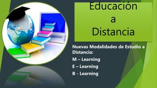 Educación
a
Distancia
Nuevas Modalidades de Estudio a
Distancia:
M – Learning
E – Learning
B - Learning
 