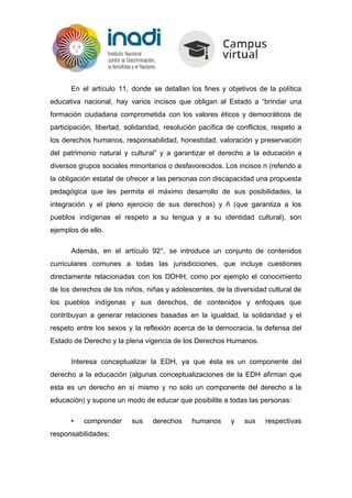 En el artículo 11, donde se detallan los fines y objetivos de la política
educativa nacional, hay varios incisos que obligan al Estado a “brindar una
formación ciudadana comprometida con los valores éticos y democráticos de
participación, libertad, solidaridad, resolución pacífica de conflictos, respeto a
los derechos humanos, responsabilidad, honestidad, valoración y preservación
del patrimonio natural y cultural” y a garantizar el derecho a la educación a
diversos grupos sociales minoritarios o desfavorecidos. Los incisos n (referido a
la obligación estatal de ofrecer a las personas con discapacidad una propuesta
pedagógica que les permita el máximo desarrollo de sus posibilidades, la
integración y el pleno ejercicio de sus derechos) y ñ (que garantiza a los
pueblos indígenas el respeto a su lengua y a su identidad cultural), son
ejemplos de ello.
Además, en el artículo 92°, se introduce un conjunto de contenidos
curriculares comunes a todas las jurisdicciones, que incluye cuestiones
directamente relacionadas con los DDHH, como por ejemplo el conocimiento
de los derechos de los niños, niñas y adolescentes, de la diversidad cultural de
los pueblos indígenas y sus derechos, de contenidos y enfoques que
contribuyan a generar relaciones basadas en la igualdad, la solidaridad y el
respeto entre los sexos y la reflexión acerca de la democracia, la defensa del
Estado de Derecho y la plena vigencia de los Derechos Humanos.
Interesa conceptualizar la EDH, ya que ésta es un componente del
derecho a la educación (algunas conceptualizaciones de la EDH afirman que
esta es un derecho en sí mismo y no solo un componente del derecho a la
educación) y supone un modo de educar que posibilite a todas las personas:
• comprender sus derechos humanos y sus respectivas
responsabilidades;
 