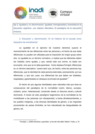 Eje 2: Igualdad y no discriminación. Igualdad, homogeneidad y diversidad en la
educación argentina: una relación dilemática. El paradigma de la educación
inclusiva​.
3- Educación y discriminación. El rol histórico de la escuela como
dispositivo de normalización.
La igualdad en el ejercicio de nuestros derechos supone el
reconocimiento de las diferencias entre las personas y el hecho de que estas
diferencias no puedan ser utilizadas para la imposición de ningún grupo sobre
otro. La igualdad es un término normativo, e implica que los diferentes deben
ser tratados como iguales, y que, siendo esta una norma, no basta con
enunciarla, sino que se la debe garantizar. Como destaca Ferrajoli, diferencias
es un término descriptivo: “quiere decir que, de hecho, entre las personas hay
diferencias, que la identidad de cada persona está dada, precisamente, por sus
diferencias, y que son, pues, sus diferencias las que deben ser tuteladas,
respetadas y garantizadas en obsequio al principio de igualdad”
3
El hecho de que algunas identidades sean valoradas más que otras es
consecuencia del paradigma de la normalidad (varón, blanco, europeo,
cristiano, joven, heterosexual), construido desde un discurso social y cultural
dominante. A través de este paradigma hegemónico de la normalidad se ha
invisibilizado a las personas con discapacidad, a los/as afrodescendientes, a
los pueblos indígenas, a las diversas identidades de género, a los migrantes
provenientes de países limítrofes; se han naturalizado las desigualdades de
género, etc.
3
Ferrajoli, L. (2009) Derechos y garantías: La ley del más débil. Madrid: Trotta. p. 79
 