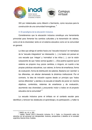 XIX por intelectuales como Alberdi o Sarmiento, como recursos para la
construcción de una comunidad homogénea.
5
4- El paradigma de la educación inclusiva.
Consideramos que la educación inclusiva constituye una herramienta
primordial para fomentar los cambios culturales y la transmisión de valores,
como el de la diversidad, tanto en el sistema educativo como en la comunidad
en general.
La idea que abriga el cambio hacia una “escuela inclusiva” en reemplazo
de la “escuela integradora” es interesante: (…) no basta con pensar en
una escuela que ‘integre’ y ‘normalice’ a los niños (…), con la visión
subyacente de que ‘todos somos iguales’ (…) Eso podría suponer que el
sistema se propone muy pocos cambios, o ninguno, en cuanto a las
propias prácticas educativas, sus valores, la forma de enseñanza, forma
de evaluación, forma de distribución de saberes. Bastaría con ‘asimilar’ a
los diferentes, sin afectar demasiado la dinámica institucional. Por el
contrario, la idea de inclusión supone desde un principio que “todos
somos diferentes” y plantea a la escuela el desafío de poner en marcha
objetivos, contenidos, sistemas de enseñanza y de evaluación,
asumiendo esa diversidad y procurando incluir a todos en el proyecto
educativo de la comunidad”
6
La escuela inclusiva pone el énfasis en el contexto escolar para
identificar y remover los obstáculos al aprendizaje y la participación, y hallar la
5
INADI, op. cit. p. 260
6
Valdez, Daniel (2017) Educación inclusiva. En J. Seda. ​La Convención sobre los
derechos de las personas con discapacidad. Avances, perspectivas y desafíos en la sociedad
argentina​. Buenos Aires: Eudeba.
 