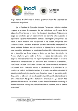 mejor manera de eliminarlos en miras a garantizar el derecho a aprender en
condiciones de igualdad.
La ex Relatora de Educación, Katarina Tomasevski, realizó un análisis
respecto al proceso de superación de las exclusiones en el marco de la
educación. Describe que el mismo ha atravesado tres etapas: 1) La primera
etapa se caracterizó por un reconocimiento del derecho a la educación, a
aquellos/as a quienes históricamente les había sido negado (por ejemplo a las
niñas, a los/as niños/as con discapacidad, a los pueblos indígenas) pero
confinándolos/as a escuelas especiales, por lo que entrañó la segregación de
estos sectores; 2) luego se avanzó hacia la integración de dichos grupos,
quienes debían adaptarse a la escolarización disponible, independientemente
de su capacidad y/o de su lengua, es decir, que los planes de estudios no
fueron adaptados para recibir a los/as nuevos/as destinatarios/as. Esta
segunda etapa se corresponde con el paradigma de la integración, en el que la
diferencia es concebida como una desviación de la “normalidad” que se tolera,
comprende y acepta. En aquellos casos en que los/as alumnos/as encuentran
dificultades en su trayectoria escolar, la problemática es abordada como un
conflicto de carácter individual-educativo; 3) la tercera etapa busca impulsar el
paradigma de la inclusión, sustituyendo el requisito previo de que los/as recién
llegados/as se adecuen a la escolarización disponible, por la adaptación de la
enseñanza al derecho igualitario de todos/as a la educación y a los derechos
paritarios en ese ámbito. Por lo tanto, se toma en consideración el currículo y el
entorno educativo, social y cultural como factores de exclusión, ante su falta de
adecuación.
7
7
TOMASEVSKI, K. (2003). “Contenido y vigencia del derecho a la educación”.
En Cuadernos Pedagógicos, IIDH.
 