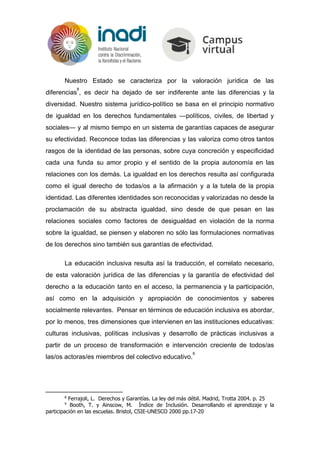 Nuestro Estado se caracteriza por la valoración jurídica de las
diferencias , es decir ha dejado de ser indiferente ante las diferencias y la
8
diversidad. Nuestro sistema jurídico-político se basa en el principio normativo
de igualdad en los derechos fundamentales —políticos, civiles, de libertad y
sociales— y al mismo tiempo en un sistema de garantías capaces de asegurar
su efectividad. Reconoce todas las diferencias y las valoriza como otros tantos
rasgos de la identidad de las personas, sobre cuya concreción y especificidad
cada una funda su amor propio y el sentido de la propia autonomía en las
relaciones con los demás. La igualdad en los derechos resulta así configurada
como el igual derecho de todas/os a la afirmación y a la tutela de la propia
identidad. Las diferentes identidades son reconocidas y valorizadas no desde la
proclamación de su abstracta igualdad, sino desde de que pesan en las
relaciones sociales como factores de desigualdad en violación de la norma
sobre la igualdad, se piensen y elaboren no sólo las formulaciones normativas
de los derechos sino también sus garantías de efectividad.
La educación inclusiva resulta así la traducción, el correlato necesario,
de esta valoración jurídica de las diferencias y la garantía de efectividad del
derecho a la educación tanto en el acceso, la permanencia y la participación,
así como en la adquisición y apropiación de conocimientos y saberes
socialmente relevantes. Pensar en términos de educación inclusiva es abordar,
por lo menos, tres dimensiones que intervienen en las instituciones educativas:
culturas inclusivas, políticas inclusivas y desarrollo de prácticas inclusivas a
partir de un proceso de transformación e intervención creciente de todos/as
las/os actoras/es miembros del colectivo educativo.
9
8
Ferrajoli, L. Derechos y Garantías. La ley del más débil. Madrid, Trotta 2004. p. 25
9
Booth, T. y Ainscow, M. Índice de Inclusión. Desarrollando el aprendizaje y la
participación en las escuelas. Bristol, CSIE-UNESCO 2000 pp.17-20
 