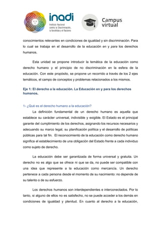 conocimientos relevantes en condiciones de igualdad y sin discriminación. Para
lo cual se trabaja en el desarrollo de la educación ​en y ​para los derechos
humanos.
Esta unidad se propone introducir la temática de la educación como
derecho humano y el principio de no discriminación en la esfera de la
educación. Con este propósito, se propone un recorrido a través de los 2 ejes
temáticos, el campo de conceptos y problemas relacionados a los mismos.
Eje 1: El derecho a la educación. La Educación en y para los derechos
humanos​.
1- ¿Qué es el derecho humano a la educación?
La definición fundamental de un derecho humano es aquella que
establece su carácter universal, indivisible y exigible. El Estado es el principal
garante del cumplimiento de los derechos, asignando los recursos necesarios y
adecuando su marco legal, su planificación política y el desarrollo de políticas
públicas para tal fin. El reconocimiento de la educación como derecho humano
significa el establecimiento de una obligación del Estado frente a cada individuo
como sujeto de derecho.
La educación debe ser garantizada de forma universal y gratuita. Un
derecho no es algo que se ofrece ni que se da, no puede ser compatible con
una idea que represente a la educación como mercancía. Un derecho
pertenece a cada persona desde el momento de su nacimiento: no depende de
su talento o de su esfuerzo.
Los derechos humanos son interdependientes e interconectados. Por lo
tanto, si alguno de ellos no es satisfecho, no se puede acceder a los demás en
condiciones de igualdad y plenitud. En cuanto al derecho a la educación,
 