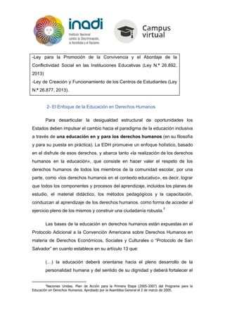 -Ley para la Promoción de la Convivencia y el Abordaje de la
Conflictividad Social en las Instituciones Educativas (Ley N.​º 26.892,
2013)
-Ley de Creación y Funcionamiento de los Centros de Estudiantes (Ley
N.​º ​26.877, 2013).
2- El Enfoque de la Educación en Derechos Humanos
Para desarticular la desigualdad estructural de oportunidades los
Estados deben impulsar el cambio hacia el paradigma de la educación inclusiva
a través de ​una educación en y para los derechos humanos (en su filosofía
y para su puesta en práctica). La EDH promueve un enfoque holístico, basado
en el disfrute de esos derechos, y abarca tanto «la realización de los derechos
humanos en la educación», que consiste en hacer valer el respeto de los
derechos humanos de todos los miembros de la comunidad escolar, por una
parte, como «los derechos humanos en el contexto educativo», es decir, lograr
que todos los componentes y procesos del aprendizaje, incluidos los planes de
estudio, el material didáctico, los métodos pedagógicos y la capacitación,
conduzcan al aprendizaje de los derechos humanos. como forma de acceder al
ejercicio pleno de los mismos y construir una ciudadanía robusta.
2
Las bases de la educación en derechos humanos están expuestas en el
Protocolo Adicional a la Convención Americana sobre Derechos Humanos en
materia de Derechos Económicos, Sociales y Culturales o “Protocolo de San
Salvador” en cuanto establece en su artículo 13 que:
(…) la educación deberá orientarse hacia el pleno desarrollo de la
personalidad humana y del sentido de su dignidad y deberá fortalecer el
2
Naciones Unidas. Plan de Acción para la Primera Etapa (2005-2007) del Programa para la
Educación en Derechos Humanos. Aprobado por la Asamblea General el 2 de marzo de 2005.
 