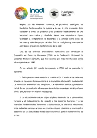 respeto por los derechos humanos, el pluralismo ideológico, las
libertades fundamentales, la justicia y la paz. (…) la educación debe
capacitar a todas las personas para participar efectivamente en una
sociedad democrática y pluralista, lograr una subsistencia digna,
favorecer la comprensión, la tolerancia y la amistad entre todas las
naciones y todos los grupos raciales, étnicos o religiosos y promover las
actividades a favor del mantenimiento de la paz”.
Uno de los primeros antecedentes normativos que introducen la
Educación en Derechos Humanos (EDH) es la Declaración Universal de
Derechos Humanos (DUDH), que fue suscripta por más de 50 países (entre
ellos Argentina) en 1948.
En su artículo 26° queda incorporada la EDH. Allí se prescribe lo
siguiente:
1. Toda persona tiene derecho a la educación. La educación debe ser
gratuita, al menos en lo concerniente a la instrucción elemental y fundamental.
La instrucción elemental será obligatoria. La instrucción técnica y profesional
habrá de ser generalizada; el acceso a los estudios superiores será igual para
todos, en función de los méritos respectivos.
2. La educación tendrá por objeto el pleno desarrollo de la personalidad
humana y el fortalecimiento del respeto a los derechos humanos y a las
libertades fundamentales; favorecerá la comprensión, la tolerancia y la amistad
entre todas las naciones y todos los grupos étnicos o religiosos, y promoverá el
desarrollo de las actividades de las Naciones Unidas para el mantenimiento de
la paz.
 