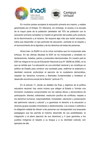 En muchos países europeos la educación primaria era masiva, y estaba
garantizada por el Estado. En Alemania, sin embargo, el acceso a la escuela
de la mayor parte de la población (alrededor del 75% de población con la
educación primaria completa) no impidió el genocidio del pueblo judío producto
de la discriminación y el racismo. Se requería algo más que recibir educación,
había que desarrollar un tipo particular de educación, centrada en el respeto y
el reconocimiento de la dignidad y de los derechos de todas las personas.
Ahora bien, la DUDH no es la única normativa que ha incorporado este
enfoque. En las últimas décadas la EDH se ha incorporado y ampliado en
declaraciones, tratados, pactos y protocolos internacionales. En nuestro país la
EDH se integra en la Ley de Educación Nacional (Ley N° 26206 de 2006), en la
que se señala que “La educación es una prioridad nacional y se constituye en
política de Estado para construir una sociedad justa, reafirmar la soberanía e
identidad nacional, profundizar el ejercicio de la ciudadanía democrática,
respetar los derechos humanos y libertades fundamentales y fortalecer el
desarrollo económico-social de la Nación” (artículo 3°).
En el artículo 11, donde se detallan los fines y objetivos de la política
educativa nacional, hay varios incisos que obligan al Estado a “brindar una
formación ciudadana comprometida con los valores éticos y democráticos de
participación, libertad, solidaridad, resolución pacífica de conflictos, respeto a
los derechos humanos, responsabilidad, honestidad, valoración y preservación
del patrimonio natural y cultural” y a garantizar el derecho a la educación a
diversos grupos sociales minoritarios o desfavorecidos. Los incisos n (referido a
la obligación estatal de ofrecer a las personas con discapacidad una propuesta
pedagógica que les permita el máximo desarrollo de sus posibilidades, la
integración y el pleno ejercicio de sus derechos) y ñ (que garantiza a los
pueblos indígenas el respeto a su lengua y a su identidad cultural), son
ejemplos de ello.
 