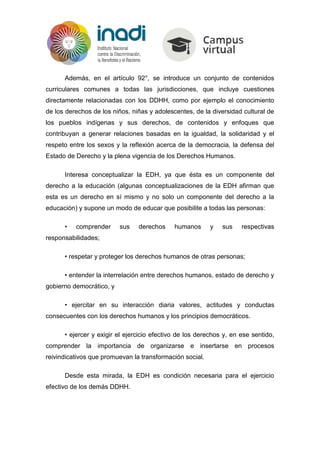 Además, en el artículo 92°, se introduce un conjunto de contenidos
curriculares comunes a todas las jurisdicciones, que incluye cuestiones
directamente relacionadas con los DDHH, como por ejemplo el conocimiento
de los derechos de los niños, niñas y adolescentes, de la diversidad cultural de
los pueblos indígenas y sus derechos, de contenidos y enfoques que
contribuyan a generar relaciones basadas en la igualdad, la solidaridad y el
respeto entre los sexos y la reflexión acerca de la democracia, la defensa del
Estado de Derecho y la plena vigencia de los Derechos Humanos.
Interesa conceptualizar la EDH, ya que ésta es un componente del
derecho a la educación (algunas conceptualizaciones de la EDH afirman que
esta es un derecho en sí mismo y no solo un componente del derecho a la
educación) y supone un modo de educar que posibilite a todas las personas:
• comprender sus derechos humanos y sus respectivas
responsabilidades;
• respetar y proteger los derechos humanos de otras personas;
• entender la interrelación entre derechos humanos, estado de derecho y
gobierno democrático, y
• ejercitar en su interacción diaria valores, actitudes y conductas
consecuentes con los derechos humanos y los principios democráticos.
• ejercer y exigir el ejercicio efectivo de los derechos y, en ese sentido,
comprender la importancia de organizarse e insertarse en procesos
reivindicativos que promuevan la transformación social.
Desde esta mirada, la EDH es condición necesaria para el ejercicio
efectivo de los demás DDHH.
 