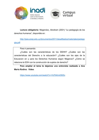 Lectura obligatoria: Magendzo, Abraham (2001) “La pedagogía de los
derechos humanos”, disponible en:
http://ipes.anep.edu.uy/documentos/2011/desafiliados/materiales/pedago
gia.pdf
Para ir pensando:
¿Cuáles son las características de los DDHH? ¿Cuáles son las
características del Derecho a la educación? ¿Cuáles son los ejes de la
Educacion en y para los Derechos Humanos según Magenzo? ¿Cómo se
relaciona la EDH con la construcción de sujetos de derecho?
Para ampliar el tema te dejamos una entrevista realizada a Ana
María Rodino: Video
https://www.youtube.com/watch?v=VUTkKmiODZo
 
