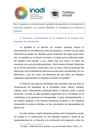 Eje 2: Igualdad y no discriminación. Igualdad, homogeneidad y diversidad en la
educación argentina: una relación dilemática. El paradigma de la educación
inclusiva.
3- Educación y discriminación. El rol histórico de la escuela como
dispositivo de normalización.
La igualdad en el ejercicio de nuestros derechos supone el
reconocimiento de las diferencias entre las personas y el hecho de que estas
diferencias no puedan ser utilizadas para la imposición de ningún grupo sobre
otro. La igualdad es un término normativo, e implica que los diferentes deben
ser tratados como iguales, y que, siendo esta una norma, no basta con
enunciarla, sino que se la debe garantizar. Como destaca Ferrajoli, diferencias
es un término descriptivo: “quiere decir que, de hecho, entre las personas hay
diferencias, que la identidad de cada persona está dada, precisamente, por sus
diferencias, y que son, pues, sus diferencias las que deben ser tuteladas,
respetadas y garantizadas en obsequio al principio de igualdad” 3
El hecho de que algunas identidades sean valoradas más que otras es
consecuencia del paradigma de la normalidad (varón, blanco, europeo,
cristiano, joven, heterosexual), construido desde un discurso social y cultural
dominante. A través de este paradigma hegemónico de la normalidad se ha
invisibilizado a las personas con discapacidad, a los/as afrodescendientes, a
los pueblos indígenas, a las diversas identidades de género, a los migrantes
provenientes de países limítrofes; se han naturalizado las desigualdades de
género, etc.
En este contexto, resulta interesante analizar cómo el dispositivo escolar
ha incidido en la conformación de una identidad nacional a través de las
representaciones de un Nosotros y la construcción de imaginarios sobre los
3
Ferrajoli, L. (2009) Derechos y garantías: La ley del más débil. Madrid: Trotta. p. 79
 