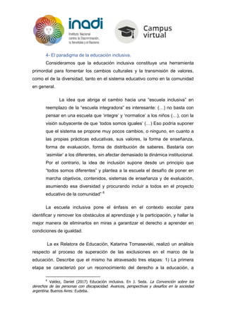 4- El paradigma de la educación inclusiva.
Consideramos que la educación inclusiva constituye una herramienta
primordial para fomentar los cambios culturales y la transmisión de valores,
como el de la diversidad, tanto en el sistema educativo como en la comunidad
en general.
La idea que abriga el cambio hacia una “escuela inclusiva” en
reemplazo de la “escuela integradora” es interesante: (…) no basta con
pensar en una escuela que ‘integre’ y ‘normalice’ a los niños (…), con la
visión subyacente de que ‘todos somos iguales’ (…) Eso podría suponer
que el sistema se propone muy pocos cambios, o ninguno, en cuanto a
las propias prácticas educativas, sus valores, la forma de enseñanza,
forma de evaluación, forma de distribución de saberes. Bastaría con
‘asimilar’ a los diferentes, sin afectar demasiado la dinámica institucional.
Por el contrario, la idea de inclusión supone desde un principio que
“todos somos diferentes” y plantea a la escuela el desafío de poner en
marcha objetivos, contenidos, sistemas de enseñanza y de evaluación,
asumiendo esa diversidad y procurando incluir a todos en el proyecto
educativo de la comunidad” 6
La escuela inclusiva pone el énfasis en el contexto escolar para
identificar y remover los obstáculos al aprendizaje y la participación, y hallar la
mejor manera de eliminarlos en miras a garantizar el derecho a aprender en
condiciones de igualdad.
La ex Relatora de Educación, Katarina Tomasevski, realizó un análisis
respecto al proceso de superación de las exclusiones en el marco de la
educación. Describe que el mismo ha atravesado tres etapas: 1) La primera
etapa se caracterizó por un reconocimiento del derecho a la educación, a
6
Valdez, Daniel (2017) Educación inclusiva. En J. Seda. La Convención sobre los
derechos de las personas con discapacidad. Avances, perspectivas y desafíos en la sociedad
argentina. Buenos Aires: Eudeba.
 