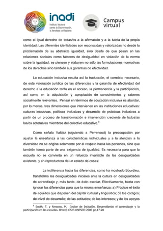 como el igual derecho de todas/os a la afirmación y a la tutela de la propia
identidad. Las diferentes identidades son reconocidas y valorizadas no desde la
proclamación de su abstracta igualdad, sino desde de que pesan en las
relaciones sociales como factores de desigualdad en violación de la norma
sobre la igualdad, se piensen y elaboren no sólo las formulaciones normativas
de los derechos sino también sus garantías de efectividad.
La educación inclusiva resulta así la traducción, el correlato necesario,
de esta valoración jurídica de las diferencias y la garantía de efectividad del
derecho a la educación tanto en el acceso, la permanencia y la participación,
así como en la adquisición y apropiación de conocimientos y saberes
socialmente relevantes. Pensar en términos de educación inclusiva es abordar,
por lo menos, tres dimensiones que intervienen en las instituciones educativas:
culturas inclusivas, políticas inclusivas y desarrollo de prácticas inclusivas a
partir de un proceso de transformación e intervención creciente de todos/as
las/os actoras/es miembros del colectivo educativo.9
Como señala Valdez (siguiendo a Perrenoud) la preocupación por
ajustar la enseñanza a las características individuales y a la atención a la
diversidad no se origina solamente por el respeto hacia las personas, sino que
también forma parte de una exigencia de igualdad. Es necesaria para que la
escuela no se convierta en un refuerzo invariable de las desigualdades
existente, y en reproductora de un estado de cosas:
La indiferencia hacia las diferencias, como ha mostrado Bourdieu,
transforma las desigualdades iniciales ante la cultura en desigualdades
de aprendizaje y, más tarde, de éxito escolar. Efectivamente, basta con
ignorar las diferencias para que la misma enseñanza: a) Propicie el éxito
de aquellos que disponen del capital cultural y lingüístico; de los códigos;
del nivel de desarrollo; de las actitudes; de los intereses; y de los apoyos
9
Booth, T. y Ainscow, M. Índice de Inclusión. Desarrollando el aprendizaje y la
participación en las escuelas. Bristol, CSIE-UNESCO 2000 pp.17-20
 