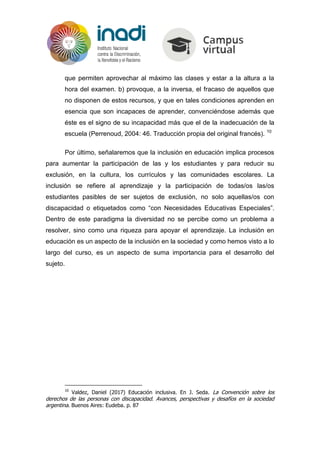 que permiten aprovechar al máximo las clases y estar a la altura a la
hora del examen. b) provoque, a la inversa, el fracaso de aquellos que
no disponen de estos recursos, y que en tales condiciones aprenden en
esencia que son incapaces de aprender, convenciéndose además que
éste es el signo de su incapacidad más que el de la inadecuación de la
escuela (Perrenoud, 2004: 46. Traducción propia del original francés). 10
Por último, señalaremos que la inclusión en educación implica procesos
para aumentar la participación de las y los estudiantes y para reducir su
exclusión, en la cultura, los currículos y las comunidades escolares. La
inclusión se refiere al aprendizaje y la participación de todas/os las/os
estudiantes pasibles de ser sujetos de exclusión, no solo aquellas/os con
discapacidad o etiquetados como “con Necesidades Educativas Especiales”.
Dentro de este paradigma la diversidad no se percibe como un problema a
resolver, sino como una riqueza para apoyar el aprendizaje. La inclusión en
educación es un aspecto de la inclusión en la sociedad y como hemos visto a lo
largo del curso, es un aspecto de suma importancia para el desarrollo del
sujeto.
10
Valdez, Daniel (2017) Educación inclusiva. En J. Seda. La Convención sobre los
derechos de las personas con discapacidad. Avances, perspectivas y desafíos en la sociedad
argentina. Buenos Aires: Eudeba. p. 87
 