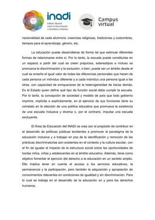 nacionalidad de cada alumno/a, creencias religiosas, tradiciones y costumbres,
tiempos para el aprendizaje, género, etc.
La educación puede desarrollarse de forma tal que estimule diferentes
formas de relacionarse entre sí. Por lo tanto, la escuela puede constituirse en
un espacio a partir del cual se creen prejuicios, estereotipos e incluso se
promueva la discriminación y la exclusión, o bien, puede ser un ámbito desde el
cual se enseñe el igual valor de todas las diferencias personales que hacen de
cada persona un individuo diferente y a cada individuo una persona igual a las
otras, con capacidad de enriquecerse de la heterogeneidad de los/as demás.
Es el Estado quien define qué tipo de función social debe cumplir la escuela.
Por lo tanto, la concepción de sociedad y modelo de país que todo gobierno
imprime, implícita o explícitamente, en el ejercicio de sus funciones tiene su
correlato en la elección de una política educativa que promueva la existencia
de una escuela inclusiva y diversa o, por el contrario, impulse una escuela
excluyente.
El Área de Educación del INADI se crea con el propósito de contribuir en
el desarrollo de políticas públicas tendientes a promover el paradigma de la
educación inclusiva y a trabajar en pos de la identificación y remoción de las
prácticas discriminatorias aún existentes en el contexto y la cultura escolar, con
el fin de igualar el impacto de la estructura social sobre las oportunidades de
los/las niños, niñas y adolescentes en el ámbito educativo. Además, tiene como
objetivo fomentar el ejercicio del derecho a la educación en un sentido amplio.
Ello implica tener en cuenta el acceso a los servicios educativos, la
permanencia y la participación, pero también la adquisición y apropiación de
conocimientos relevantes en condiciones de igualdad y sin discriminación. Para
lo cual se trabaja en el desarrollo de la educación en y para los derechos
humanos.
 