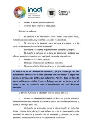  Acceso al trabajo y salario adecuado.
 Vivienda digna y servicios adecuados.
Además, se incluyen:
 El derecho a la información sobre temas tales como salud,
nutrición, educación sexual y derechos sexuales y reproductivos.
 El derecho a la igualdad entre varones y mujeres, y a la
participación igualitaria en la familia y sociedad.
 El derecho a la libertad de pensamiento, conciencia y religión.
 El derecho a participar en la toma de decisiones y políticas que
afectan a nuestra comunidad a un nivel local, nacional e internacional.
 El derecho a la propia identidad.
 El respeto a las distintas identidades culturales.
 El respeto a la identidad de género y la orientación sexual.
La educación es un “derecho de derechos”, ya que constituye una vía
fundamental para acceder a otros derechos como el trabajo, la seguridad
social, la participación política con autonomía. Por ello, debe ser tomado
como doblemente exigible frente al Estado: por ser un derecho en sí
mismo y por ser condición para el cumplimiento de otros derechos
humanos.
El derecho humano a la educación confiere a cada persona:
 el derecho a la educación obligatoria de forma gratuita; así como
todas las formas disponibles de educación superior, de formación profesional y
continua a lo largo de su vida.
 el derecho de protección contra la discriminación en todas las
áreas y niveles de la educación, con énfasis en evitar la discriminación en la
admisión de alumnos y alumnas en las escuelas, y procurar un acceso
igualitario a la educación continua y la capacitación vocacional.
 