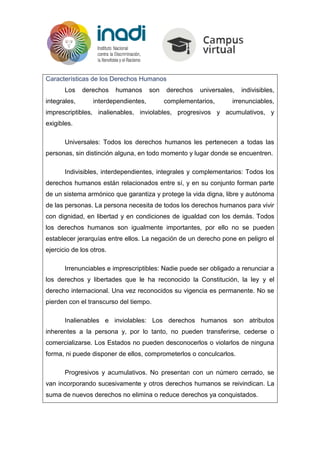 Características de los Derechos Humanos
Los derechos humanos son derechos universales, indivisibles,
integrales, interdependientes, complementarios, irrenunciables,
imprescriptibles, inalienables, inviolables, progresivos y acumulativos, y
exigibles.
Universales: Todos los derechos humanos les pertenecen a todas las
personas, sin distinción alguna, en todo momento y lugar donde se encuentren.
Indivisibles, interdependientes, integrales y complementarios: Todos los
derechos humanos están relacionados entre sí, y en su conjunto forman parte
de un sistema armónico que garantiza y protege la vida digna, libre y autónoma
de las personas. La persona necesita de todos los derechos humanos para vivir
con dignidad, en libertad y en condiciones de igualdad con los demás. Todos
los derechos humanos son igualmente importantes, por ello no se pueden
establecer jerarquías entre ellos. La negación de un derecho pone en peligro el
ejercicio de los otros.
Irrenunciables e imprescriptibles: Nadie puede ser obligado a renunciar a
los derechos y libertades que le ha reconocido la Constitución, la ley y el
derecho internacional. Una vez reconocidos su vigencia es permanente. No se
pierden con el transcurso del tiempo.
Inalienables e inviolables: Los derechos humanos son atributos
inherentes a la persona y, por lo tanto, no pueden transferirse, cederse o
comercializarse. Los Estados no pueden desconocerlos o violarlos de ninguna
forma, ni puede disponer de ellos, comprometerlos o conculcarlos.
Progresivos y acumulativos. No presentan con un número cerrado, se
van incorporando sucesivamente y otros derechos humanos se reivindican. La
suma de nuevos derechos no elimina o reduce derechos ya conquistados.
 