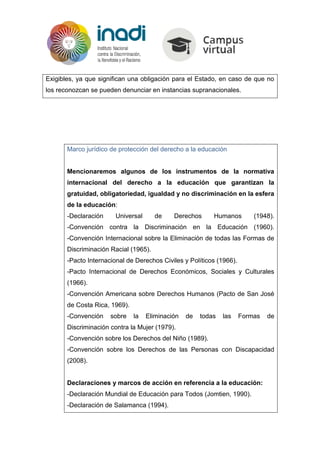 Exigibles, ya que significan una obligación para el Estado, en caso de que no
los reconozcan se pueden denunciar en instancias supranacionales.
Marco jurídico de protección del derecho a la educación
Mencionaremos algunos de los instrumentos de la normativa
internacional del derecho a la educación que garantizan la
gratuidad, obligatoriedad, igualdad y no discriminación en la esfera
de la educación:
-Declaración Universal de Derechos Humanos (1948).
-Convención contra la Discriminación en la Educación (1960).
-Convención Internacional sobre la Eliminación de todas las Formas de
Discriminación Racial (1965).
-Pacto Internacional de Derechos Civiles y Políticos (1966).
-Pacto Internacional de Derechos Económicos, Sociales y Culturales
(1966).
-Convención Americana sobre Derechos Humanos (Pacto de San José
de Costa Rica, 1969).
-Convención sobre la Eliminación de todas las Formas de
Discriminación contra la Mujer (1979).
-Convención sobre los Derechos del Niño (1989).
-Convención sobre los Derechos de las Personas con Discapacidad
(2008).
Declaraciones y marcos de acción en referencia a la educación:
-Declaración Mundial de Educación para Todos (Jomtien, 1990).
-Declaración de Salamanca (1994).
 