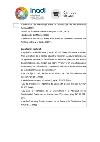-Declaración de Hamburgo sobre el Aprendizaje de las Personas
Adultas (1997).
-Marco de Acción de la Educación para Todos (2000).
-Declaración del Milenio (2000).
-Declaración de México sobre Educación en Derechos Humanos en
América Latina y el Caribe (2001).
Legislación nacional:
-Ley de Educación Nacional (Ley N.º 26.206, 2006). Establece entre los
fines y objetivos de la política educativa nacional: “Asegurar condiciones
de igualdad, respetando las diferencias entre las personas sin admitir
discriminación (…) de ningún otro tipo” y “Promover en todos los niveles
educativos y modalidades la comprensión del concepto de eliminación
de todas las formas de discriminación.”
-Ley que fija un ciclo lectivo anual mínimo de 180 días efectivos de
clase (N.º 25.864, 2003).
-Ley de financiamiento educativo (Ley N.º 26.075, 2005).
-Ley de creación del Programa de Educación Sexual Integral (Ley Nº
26.150, 2006).
-Ley para la Promoción de la Convivencia y el Abordaje de la
Conflictividad Social en las Instituciones Educativas (Ley N.º 26.892,
2013)
-Ley de Creación y Funcionamiento de los Centros de Estudiantes (Ley
N.º 26.877, 2013).
 