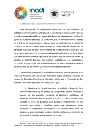 2- El Enfoque de la Educación en Derechos Humanos
Para desarticular la desigualdad estructural de oportunidades los
Estados deben impulsar el cambio hacia el paradigma de la educación inclusiva
a través de una educación en y para los derechos humanos (en su filosofía
y para su puesta en práctica). La EDH promueve un enfoque holístico, basado
en el disfrute de esos derechos, y abarca tanto «la realización de los derechos
humanos en la educación», que consiste en hacer valer el respeto de los
derechos humanos de todos los miembros de la comunidad escolar, por una
parte, como «los derechos humanos en el contexto educativo», es decir, lograr
que todos los componentes y procesos del aprendizaje, incluidos los planes de
estudio, el material didáctico, los métodos pedagógicos y la capacitación,
conduzcan al aprendizaje de los derechos humanos. como forma de acceder al
ejercicio pleno de los mismos y construir una ciudadanía robusta.2
Las bases de la educación en derechos humanos están expuestas en el
Protocolo Adicional a la Convención Americana sobre Derechos Humanos en
materia de Derechos Económicos, Sociales y Culturales o “Protocolo de San
Salvador” en cuanto establece en su artículo 13 que:
(…) la educación deberá orientarse hacia el pleno desarrollo de la
personalidad humana y del sentido de su dignidad y deberá fortalecer el
respeto por los derechos humanos, el pluralismo ideológico, las
libertades fundamentales, la justicia y la paz. (…) la educación debe
capacitar a todas las personas para participar efectivamente en una
sociedad democrática y pluralista, lograr una subsistencia digna,
favorecer la comprensión, la tolerancia y la amistad entre todas las
naciones y todos los grupos raciales, étnicos o religiosos y promover las
actividades a favor del mantenimiento de la paz”.
2
Naciones Unidas. Plan de Acción para la Primera Etapa (2005-2007) del Programa para la
Educación en Derechos Humanos. Aprobado por la Asamblea General el 2 de marzo de 2005.
 