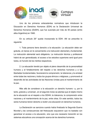 Uno de los primeros antecedentes normativos que introducen la
Educación en Derechos Humanos (EDH) es la Declaración Universal de
Derechos Humanos (DUDH), que fue suscripta por más de 50 países (entre
ellos Argentina) en 1948.
En su artículo 26° queda incorporada la EDH. Allí se prescribe lo
siguiente:
1. Toda persona tiene derecho a la educación. La educación debe ser
gratuita, al menos en lo concerniente a la instrucción elemental y fundamental.
La instrucción elemental será obligatoria. La instrucción técnica y profesional
habrá de ser generalizada; el acceso a los estudios superiores será igual para
todos, en función de los méritos respectivos.
2. La educación tendrá por objeto el pleno desarrollo de la personalidad
humana y el fortalecimiento del respeto a los derechos humanos y a las
libertades fundamentales; favorecerá la comprensión, la tolerancia y la amistad
entre todas las naciones y todos los grupos étnicos o religiosos, y promoverá el
desarrollo de las actividades de las Naciones Unidas para el mantenimiento de
la paz.
Más allá de considerar a la educación un derecho humano –y, por lo
tanto, gratuita y universal-, en el segundo inciso se plantea que el objeto mismo
de la educación es el respeto a los DDHH, la tolerancia, la comprensión entre
naciones y el mantenimiento de la paz, entre otras. En este sentido, todos los
seres humanos tienen derecho a recibir una educación en derechos humanos.
La Declaración se sanciona cuando había finalizado la Segunda Guerra
Mundial y las consecuencias del Holocausto expusieron que no bastaba con
garantizar el acceso a la educación, sino que era necesario transmitir en los
sistemas educativos una concepción acerca de los derechos humanos.
 