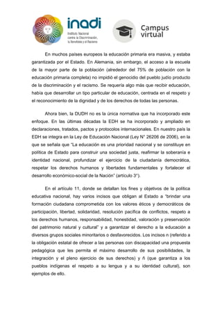 En muchos países europeos la educación primaria era masiva, y estaba
garantizada por el Estado. En Alemania, sin embargo, el acceso a la escuela
de la mayor parte de la población (alrededor del 75% de población con la
educación primaria completa) no impidió el genocidio del pueblo judío producto
de la discriminación y el racismo. Se requería algo más que recibir educación,
había que desarrollar un tipo particular de educación, centrada en el respeto y
el reconocimiento de la dignidad y de los derechos de todas las personas.
Ahora bien, la DUDH no es la única normativa que ha incorporado este
enfoque. En las últimas décadas la EDH se ha incorporado y ampliado en
declaraciones, tratados, pactos y protocolos internacionales. En nuestro país la
EDH se integra en la Ley de Educación Nacional (Ley N° 26206 de 2006), en la
que se señala que “La educación es una prioridad nacional y se constituye en
política de Estado para construir una sociedad justa, reafirmar la soberanía e
identidad nacional, profundizar el ejercicio de la ciudadanía democrática,
respetar los derechos humanos y libertades fundamentales y fortalecer el
desarrollo económico-social de la Nación” (artículo 3°).
En el artículo 11, donde se detallan los fines y objetivos de la política
educativa nacional, hay varios incisos que obligan al Estado a “brindar una
formación ciudadana comprometida con los valores éticos y democráticos de
participación, libertad, solidaridad, resolución pacífica de conflictos, respeto a
los derechos humanos, responsabilidad, honestidad, valoración y preservación
del patrimonio natural y cultural” y a garantizar el derecho a la educación a
diversos grupos sociales minoritarios o desfavorecidos. Los incisos n (referido a
la obligación estatal de ofrecer a las personas con discapacidad una propuesta
pedagógica que les permita el máximo desarrollo de sus posibilidades, la
integración y el pleno ejercicio de sus derechos) y ñ (que garantiza a los
pueblos indígenas el respeto a su lengua y a su identidad cultural), son
ejemplos de ello.
 