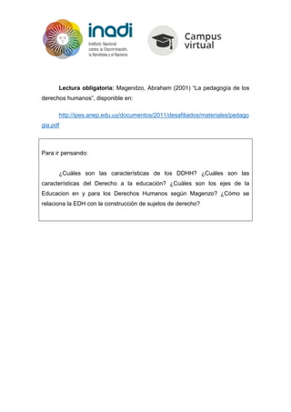 Lectura obligatoria: Magendzo, Abraham (2001) “La pedagogía de los
derechos humanos”, disponible en:
http://ipes.anep.edu.uy/documentos/2011/desafiliados/materiales/pedago
gia.pdf
Para ir pensando:
¿Cuáles son las características de los DDHH? ¿Cuáles son las
características del Derecho a la educación? ¿Cuáles son los ejes de la
Educacion en y para los Derechos Humanos según Magenzo? ¿Cómo se
relaciona la EDH con la construcción de sujetos de derecho?
 