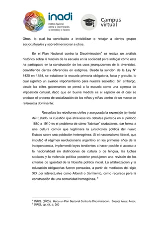 Otros, lo cual ha contribuido a invisibilizar o rebajar a ciertos grupos
socioculturales y sobredimensionar a otros.
En el Plan Nacional contra la Discriminación4
se realiza un análisis
histórico sobre la función de la escuela en la sociedad para indagar cómo esta
ha participado en la construcción de los usos jerarquizantes de la diversidad,
convirtiendo ciertas diferencias en estigmas. Desde la sanción de la Ley N°
1420 en 1884, se establece la escuela primaria obligatoria, laica y gratuita, lo
cual significó un avance importantísimo para nuestra sociedad. Sin embargo,
desde las elites gobernantes se pensó a la escuela como una agencia de
imposición cultural, dado que en buena medida es el espacio en el cual se
produce el proceso de socialización de los niños y niñas dentro de un marco de
referencia dominante:
Resueltas las rebeliones civiles y asegurada la expresión territorial
del Estado, la cuestión que atraviesa los debates políticos en el período
1880 a 1910 es el problema de cómo “fabricar” ciudadanos, dar forma a
una cultura común que legitimara la jurisdicción política del nuevo
Estado sobre una población heterogénea. Si el nacionalismo liberal, que
impulsó el régimen revolucionario argentino en los primeros años de la
independencia, implementó leyes tendientes a hacer posible el acceso a
la nacionalidad sin distinciones de cultura o de lengua, las luchas
sociales y la violencia política posterior produjeron una revisión de los
criterios de igualdad de la filosofía política inicial. La alfabetización y la
educación obligatorias fueron pensadas, a partir de mediados del siglo
XIX por intelectuales como Alberdi o Sarmiento, como recursos para la
construcción de una comunidad homogénea. 5
4
INADI. (2005). Hacia un Plan Nacional Contra la Discriminación. Buenos Aires: Autor.
5
INADI, op. cit. p. 260
 