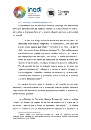 4- El paradigma de la educación inclusiva.
Consideramos que la educación inclusiva constituye una herramienta
primordial para fomentar los cambios culturales y la transmisión de valores,
como el de la diversidad, tanto en el sistema educativo como en la comunidad
en general.
La idea que abriga el cambio hacia una “escuela inclusiva” en
reemplazo de la “escuela integradora” es interesante: (…) no basta con
pensar en una escuela que ‘integre’ y ‘normalice’ a los niños (…), con la
visión subyacente de que ‘todos somos iguales’ (…) Eso podría suponer
que el sistema se propone muy pocos cambios, o ninguno, en cuanto a
las propias prácticas educativas, sus valores, la forma de enseñanza,
forma de evaluación, forma de distribución de saberes. Bastaría con
‘asimilar’ a los diferentes, sin afectar demasiado la dinámica institucional.
Por el contrario, la idea de inclusión supone desde un principio que
“todos somos diferentes” y plantea a la escuela el desafío de poner en
marcha objetivos, contenidos, sistemas de enseñanza y de evaluación,
asumiendo esa diversidad y procurando incluir a todos en el proyecto
educativo de la comunidad” 6
La escuela inclusiva pone el énfasis en el contexto escolar para
identificar y remover los obstáculos al aprendizaje y la participación, y hallar la
mejor manera de eliminarlos en miras a garantizar el derecho a aprender en
condiciones de igualdad.
La ex Relatora de Educación, Katarina Tomasevski, realizó un análisis
respecto al proceso de superación de las exclusiones en el marco de la
educación. Describe que el mismo ha atravesado tres etapas: 1) La primera
etapa se caracterizó por un reconocimiento del derecho a la educación, a
6
Valdez, Daniel (2017) Educación inclusiva. En J. Seda. La Convención sobre los
derechos de las personas con discapacidad. Avances, perspectivas y desafíos en la sociedad
argentina. Buenos Aires: Eudeba.
 