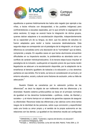 aquellos/as a quienes históricamente les había sido negado (por ejemplo a las
niñas, a los/as niños/as con discapacidad, a los pueblos indígenas) pero
confinándolos/as a escuelas especiales, por lo que entrañó la segregación de
estos sectores; 2) luego se avanzó hacia la integración de dichos grupos,
quienes debían adaptarse a la escolarización disponible, independientemente
de su capacidad y/o de su lengua, es decir, que los planes de estudios no
fueron adaptados para recibir a los/as nuevos/as destinatarios/as. Esta
segunda etapa se corresponde con el paradigma de la integración, en el que la
diferencia es concebida como una desviación de la “normalidad” que se tolera,
comprende y acepta. En aquellos casos en que los/as alumnos/as encuentran
dificultades en su trayectoria escolar, la problemática es abordada como un
conflicto de carácter individual-educativo; 3) la tercera etapa busca impulsar el
paradigma de la inclusión, sustituyendo el requisito previo de que los/as recién
llegados/as se adecuen a la escolarización disponible, por la adaptación de la
enseñanza al derecho igualitario de todos/as a la educación y a los derechos
paritarios en ese ámbito. Por lo tanto, se toma en consideración el currículo y el
entorno educativo, social y cultural como factores de exclusión, ante su falta de
adecuación.7
Nuestro Estado se caracteriza por la valoración jurídica de las
diferencias8
, es decir ha dejado de ser indiferente ante las diferencias y la
diversidad. Nuestro sistema jurídico-político se basa en el principio normativo
de igualdad en los derechos fundamentales —políticos, civiles, de libertad y
sociales— y al mismo tiempo en un sistema de garantías capaces de asegurar
su efectividad. Reconoce todas las diferencias y las valoriza como otros tantos
rasgos de la identidad de las personas, sobre cuya concreción y especificidad
cada una funda su amor propio y el sentido de la propia autonomía en las
relaciones con los demás. La igualdad en los derechos resulta así configurada
7
TOMASEVSKI, K. (2003). “Contenido y vigencia del derecho a la educación”.
En Cuadernos Pedagógicos, IIDH.
8
Ferrajoli, L. Derechos y Garantías. La ley del más débil. Madrid, Trotta 2004. p. 25
 
