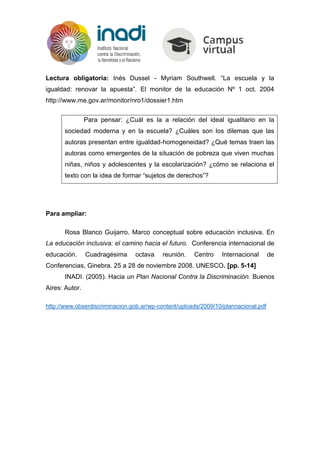 Lectura obligatoria: Inés Dussel - Myriam Southwell. “La escuela y la
igualdad: renovar la apuesta”. El monitor de la educación Nº 1 oct. 2004
http://www.me.gov.ar/monitor/nro1/dossier1.htm
Para pensar: ¿Cuál es la a relación del ideal igualitario en la
sociedad moderna y en la escuela? ¿Cuáles son los dilemas que las
autoras presentan entre igualdad-homogeneidad? ¿Qué temas traen las
autoras como emergentes de la situación de pobreza que viven muchas
niñas, niños y adolescentes y la escolarización? ¿cómo se relaciona el
texto con la idea de formar “sujetos de derechos”?
Para ampliar:
Rosa Blanco Guijarro. Marco conceptual sobre educación inclusiva. En
La educación inclusiva: el camino hacia el futuro. Conferencia internacional de
educación. Cuadragésima octava reunión. Centro Internacional de
Conferencias, Ginebra. 25 a 28 de noviembre 2008. UNESCO. [pp. 5-14]
INADI. (2005). Hacia un Plan Nacional Contra la Discriminación. Buenos
Aires: Autor.
http://www.obserdiscriminacion.gob.ar/wp-content/uploads/2009/10/plannacional.pdf
 
