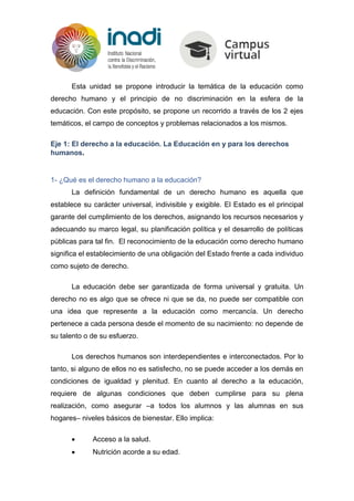 Esta unidad se propone introducir la temática de la educación como
derecho humano y el principio de no discriminación en la esfera de la
educación. Con este propósito, se propone un recorrido a través de los 2 ejes
temáticos, el campo de conceptos y problemas relacionados a los mismos.
Eje 1: El derecho a la educación. La Educación en y para los derechos
humanos.
1- ¿Qué es el derecho humano a la educación?
La definición fundamental de un derecho humano es aquella que
establece su carácter universal, indivisible y exigible. El Estado es el principal
garante del cumplimiento de los derechos, asignando los recursos necesarios y
adecuando su marco legal, su planificación política y el desarrollo de políticas
públicas para tal fin. El reconocimiento de la educación como derecho humano
significa el establecimiento de una obligación del Estado frente a cada individuo
como sujeto de derecho.
La educación debe ser garantizada de forma universal y gratuita. Un
derecho no es algo que se ofrece ni que se da, no puede ser compatible con
una idea que represente a la educación como mercancía. Un derecho
pertenece a cada persona desde el momento de su nacimiento: no depende de
su talento o de su esfuerzo.
Los derechos humanos son interdependientes e interconectados. Por lo
tanto, si alguno de ellos no es satisfecho, no se puede acceder a los demás en
condiciones de igualdad y plenitud. En cuanto al derecho a la educación,
requiere de algunas condiciones que deben cumplirse para su plena
realización, como asegurar –a todos los alumnos y las alumnas en sus
hogares– niveles básicos de bienestar. Ello implica:
 Acceso a la salud.
 Nutrición acorde a su edad.
 