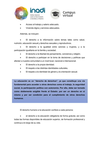  Acceso al trabajo y salario adecuado.
 Vivienda digna y servicios adecuados.
Además, se incluyen:
 El derecho a la información sobre temas tales como salud,
nutrición, educación sexual y derechos sexuales y reproductivos.
 El derecho a la igualdad entre varones y mujeres, y a la
participación igualitaria en la familia y sociedad.
 El derecho a la libertad de pensamiento, conciencia y religión.
 El derecho a participar en la toma de decisiones y políticas que
afectan a nuestra comunidad a un nivel local, nacional e internacional.
 El derecho a la propia identidad.
 El respeto a las distintas identidades culturales.
 El respeto a la identidad de género y la orientación sexual.
La educación es un “derecho de derechos”, ya que constituye una vía
fundamental para acceder a otros derechos como el trabajo, la seguridad
social, la participación política con autonomía. Por ello, debe ser tomado
como doblemente exigible frente al Estado: por ser un derecho en sí
mismo y por ser condición para el cumplimiento de otros derechos
humanos.
El derecho humano a la educación confiere a cada persona:
 el derecho a la educación obligatoria de forma gratuita; así como
todas las formas disponibles de educación superior, de formación profesional y
continua a lo largo de su vida.
 
