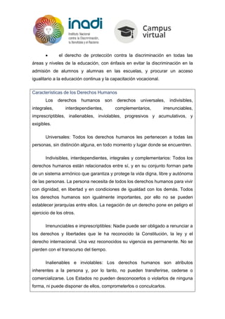  el derecho de protección contra la discriminación en todas las
áreas y niveles de la educación, con énfasis en evitar la discriminación en la
admisión de alumnos y alumnas en las escuelas, y procurar un acceso
igualitario a la educación continua y la capacitación vocacional.
Características de los Derechos Humanos
Los derechos humanos son derechos universales, indivisibles,
integrales, interdependientes, complementarios, irrenunciables,
imprescriptibles, inalienables, inviolables, progresivos y acumulativos, y
exigibles.
Universales: Todos los derechos humanos les pertenecen a todas las
personas, sin distinción alguna, en todo momento y lugar donde se encuentren.
Indivisibles, interdependientes, integrales y complementarios: Todos los
derechos humanos están relacionados entre sí, y en su conjunto forman parte
de un sistema armónico que garantiza y protege la vida digna, libre y autónoma
de las personas. La persona necesita de todos los derechos humanos para vivir
con dignidad, en libertad y en condiciones de igualdad con los demás. Todos
los derechos humanos son igualmente importantes, por ello no se pueden
establecer jerarquías entre ellos. La negación de un derecho pone en peligro el
ejercicio de los otros.
Irrenunciables e imprescriptibles: Nadie puede ser obligado a renunciar a
los derechos y libertades que le ha reconocido la Constitución, la ley y el
derecho internacional. Una vez reconocidos su vigencia es permanente. No se
pierden con el transcurso del tiempo.
Inalienables e inviolables: Los derechos humanos son atributos
inherentes a la persona y, por lo tanto, no pueden transferirse, cederse o
comercializarse. Los Estados no pueden desconocerlos o violarlos de ninguna
forma, ni puede disponer de ellos, comprometerlos o conculcarlos.
 
