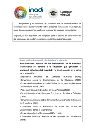 Progresivos y acumulativos. No presentan con un número cerrado, se
van incorporando sucesivamente y otros derechos humanos se reivindican. La
suma de nuevos derechos no elimina o reduce derechos ya conquistados.
Exigibles, ya que significan una obligación para el Estado, en caso de que no
los reconozcan se pueden denunciar en instancias supranacionales.
Marco jurídico de protección del derecho a la educación
Mencionaremos algunos de los instrumentos de la normativa
internacional del derecho a la educación que garantizan la
gratuidad, obligatoriedad, igualdad y no discriminación en la esfera
de la educación:
-Declaración Universal de Derechos Humanos (1948).
-Convención contra la Discriminación en la Educación (1960).
-Convención Internacional sobre la Eliminación de todas las Formas de
Discriminación Racial (1965).
-Pacto Internacional de Derechos Civiles y Políticos (1966).
-Pacto Internacional de Derechos Económicos, Sociales y Culturales
(1966).
-Convención Americana sobre Derechos Humanos (Pacto de San José
de Costa Rica, 1969).
-Convención sobre la Eliminación de todas las Formas de
Discriminación contra la Mujer (1979).
-Convención sobre los Derechos del Niño (1989).
-Convención sobre los Derechos de las Personas con Discapacidad
(2008).
 