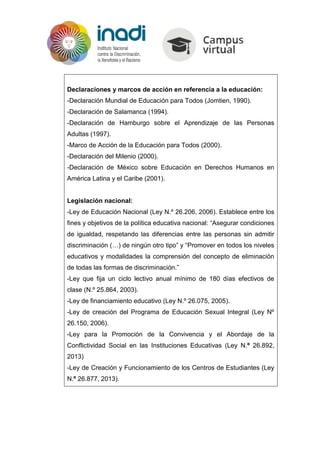 Declaraciones y marcos de acción en referencia a la educación:
-Declaración Mundial de Educación para Todos (Jomtien, 1990).
-Declaración de Salamanca (1994).
-Declaración de Hamburgo sobre el Aprendizaje de las Personas
Adultas (1997).
-Marco de Acción de la Educación para Todos (2000).
-Declaración del Milenio (2000).
-Declaración de México sobre Educación en Derechos Humanos en
América Latina y el Caribe (2001).
Legislación nacional:
-Ley de Educación Nacional (Ley N.º 26.206, 2006). Establece entre los
fines y objetivos de la política educativa nacional: “Asegurar condiciones
de igualdad, respetando las diferencias entre las personas sin admitir
discriminación (…) de ningún otro tipo” y “Promover en todos los niveles
educativos y modalidades la comprensión del concepto de eliminación
de todas las formas de discriminación.”
-Ley que fija un ciclo lectivo anual mínimo de 180 días efectivos de
clase (N.º 25.864, 2003).
-Ley de financiamiento educativo (Ley N.º 26.075, 2005).
-Ley de creación del Programa de Educación Sexual Integral (Ley Nº
26.150, 2006).
-Ley para la Promoción de la Convivencia y el Abordaje de la
Conflictividad Social en las Instituciones Educativas (Ley N.º 26.892,
2013)
-Ley de Creación y Funcionamiento de los Centros de Estudiantes (Ley
N.º 26.877, 2013).
 