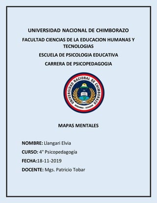 UNIVERSIDAD NACIONAL DE CHIMBORAZO
FACULTAD CIENCIAS DE LA EDUCACION HUMANAS Y
TECNOLOGIAS
ESCUELA DE PSICOLOGIA EDUCATIVA
CARRERA DE PSICOPEDAGOGIA
MAPAS MENTALES
NOMBRE: Llangari Elvia
CURSO: 4° Psicopedagogía
FECHA:18-11-2019
DOCENTE: Mgs. Patricio Tobar
 