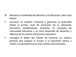  Refuerza el contenido del derecho a la Educación, para cuyo
efecto:
 reconoce su carácter universal y garantiza su gratuidad
desde el primer nivel de transición de la educación
parvularia, estableciendo, asimismo, un concepto de
comunidad educativa y un claro desarrollo de derechos y
deberes de los actores del proceso educativo.
 consagra el deber del Estado de financiar un sistema
gratuito que asegure el acceso a la educación básica y
media y la permanencia en esos niveles educacionales.
 